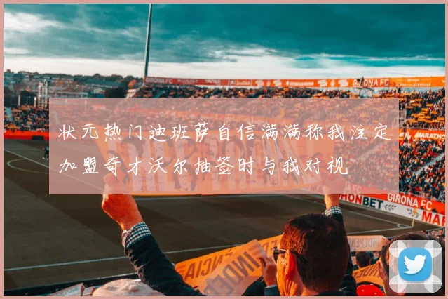 状元热门迪班萨自信满满称我注定加盟奇才沃尔抽签时与我对视
