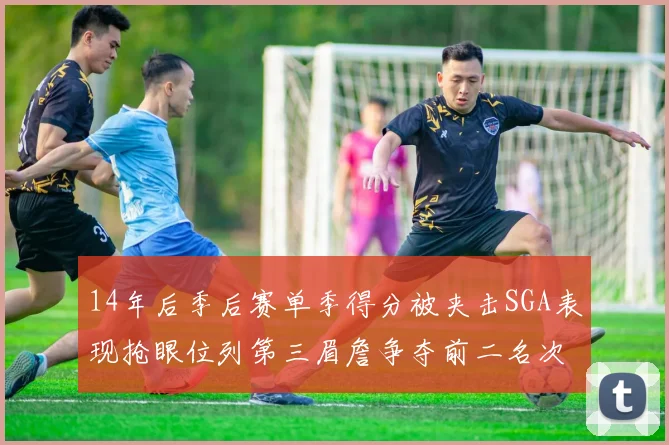 14年后季后赛单季得分被夹击SGA表现抢眼位列第三眉詹争夺前二名次