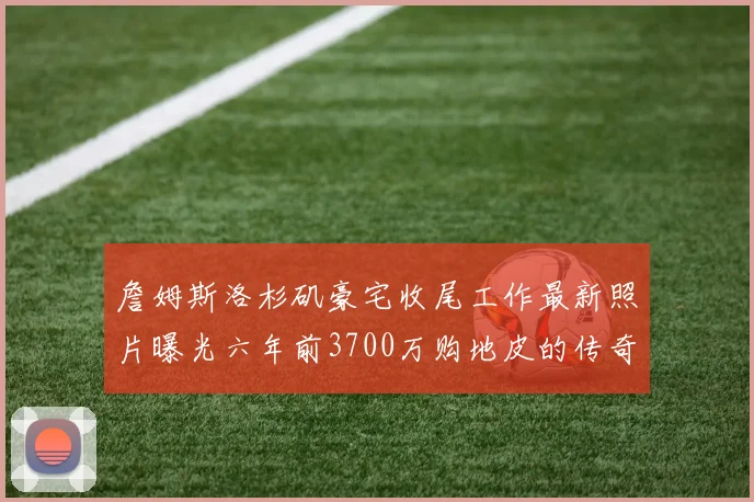 詹姆斯洛杉矶豪宅收尾工作最新照片曝光六年前3700万购地皮的传奇故事