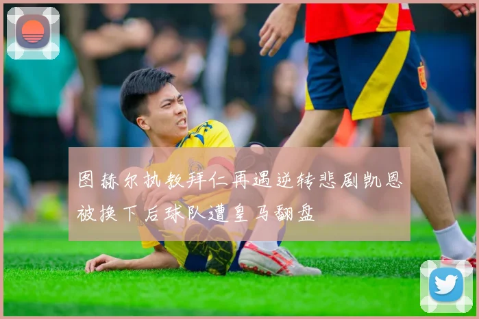 图赫尔执教拜仁再遇逆转悲剧凯恩被换下后球队遭皇马翻盘