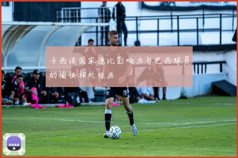 卡西谈国家德比影响力与巴西球员的愉快相处经历