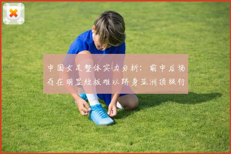 中国女足整体实力分析：前中后场存在明显短板难以跻身亚洲顶级行列