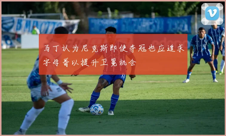 马丁认为尼克斯即使夺冠也应追求字母哥以提升卫冕机会