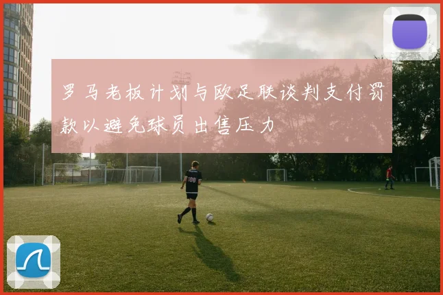 罗马老板计划与欧足联谈判支付罚款以避免球员出售压力