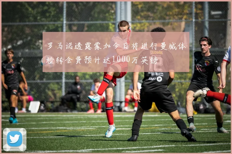 罗马诺透露蒙加今日将进行曼城体检转会费预计达1000万英镑