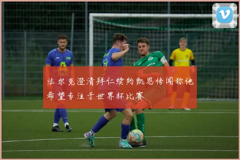 法尔克澄清拜仁续约凯恩传闻称他希望专注于世界杯比赛