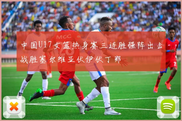 中国U17女篮热身赛三连胜强阵出击战胜塞尔维亚伏伊伏丁那