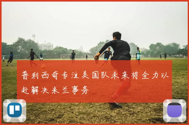 普利西奇专注美国队未来将全力以赴解决米兰事务