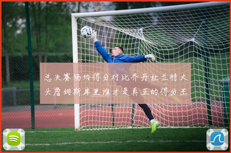 总决赛场均得分对比乔丹杜兰特大头詹姆斯库里谁才是真正的得分王