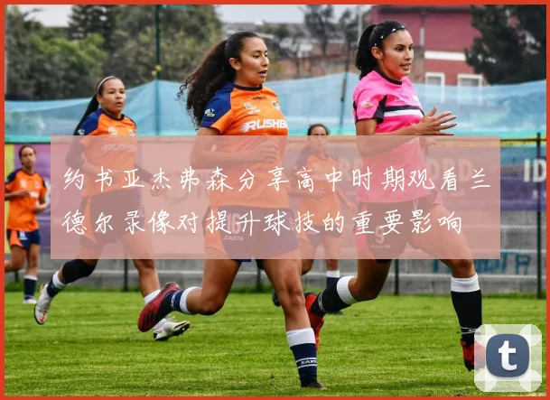 约书亚杰弗森分享高中时期观看兰德尔录像对提升球技的重要影响