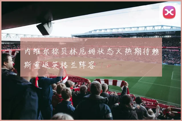 内维尔称贝林厄姆状态火热期待赖斯重返英格兰阵容