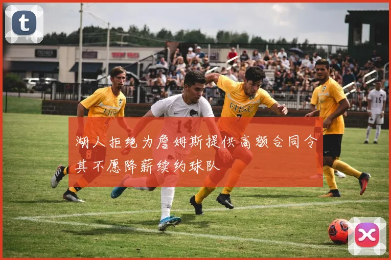 湖人拒绝为詹姆斯提供高额合同令其不愿降薪续约球队