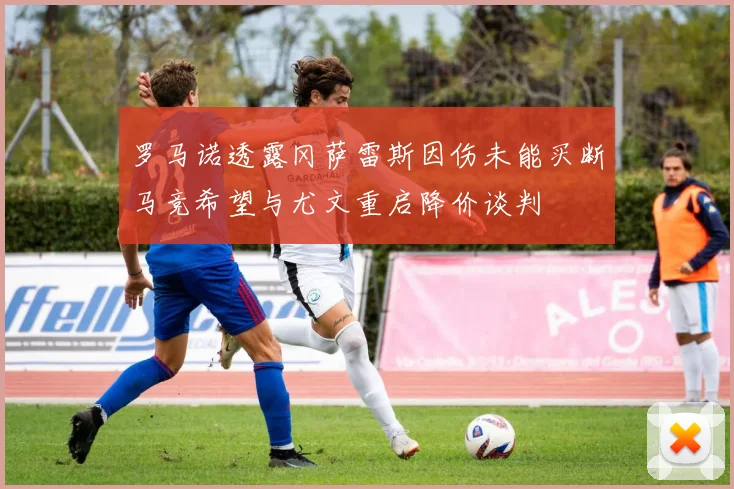 罗马诺透露冈萨雷斯因伤未能买断马竞希望与尤文重启降价谈判
