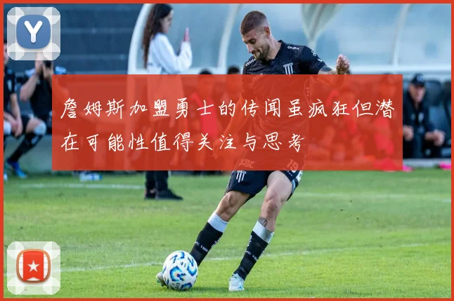 詹姆斯加盟勇士的传闻虽疯狂但潜在可能性值得关注与思考
