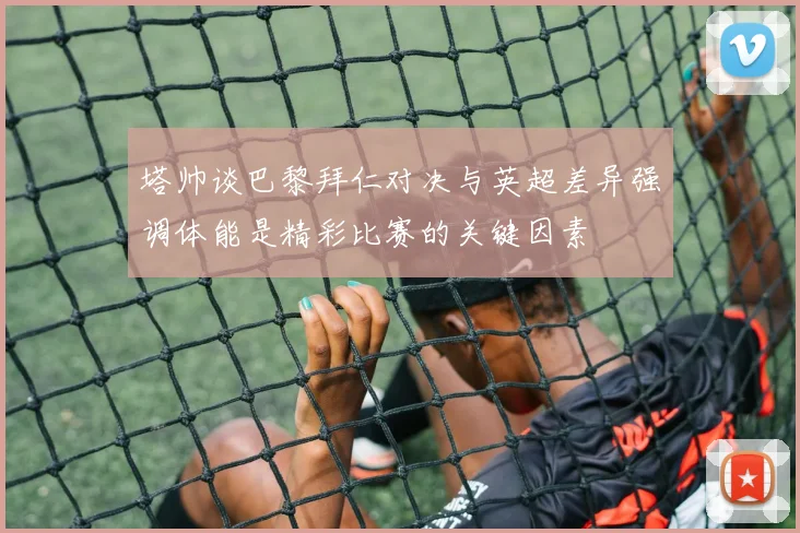 塔帅谈巴黎拜仁对决与英超差异强调体能是精彩比赛的关键因素